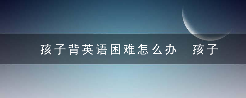 孩子背英语困难怎么办 孩子背英语困难有什么办法